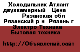 Холодильник Атлант двухкамерный › Цена ­ 12 000 - Рязанская обл., Рязанский р-н, Рязань г. Электро-Техника » Бытовая техника   